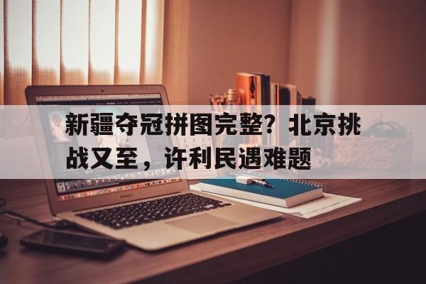 爱游戏体育入口-新疆夺冠拼图完整？北京挑战又至，许利民遇难题(勇士队夺冠拼图)